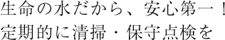 生命の水だから、安心第一！定期的に清掃・保守点検を